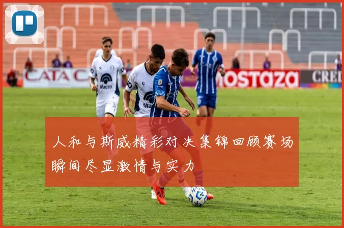 人和与斯威精彩对决集锦回顾赛场瞬间尽显激情与实力