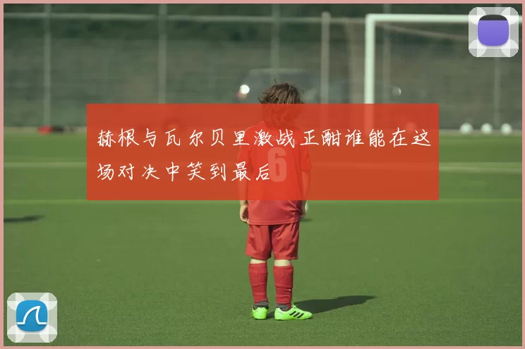 赫根与瓦尔贝里激战正酣谁能在这场对决中笑到最后