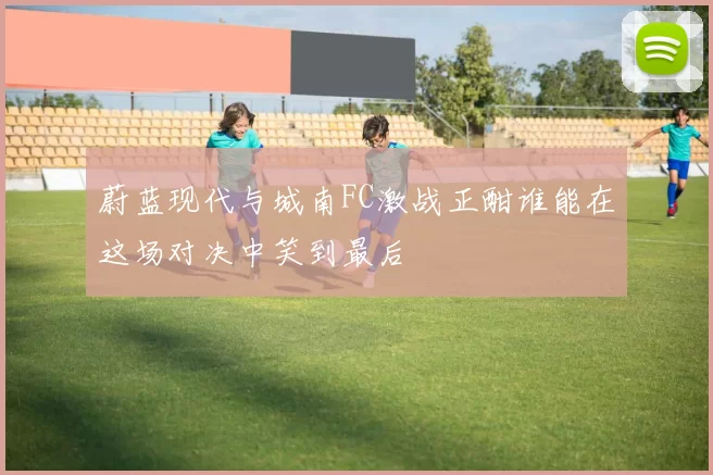 蔚蓝现代与城南FC激战正酣谁能在这场对决中笑到最后
