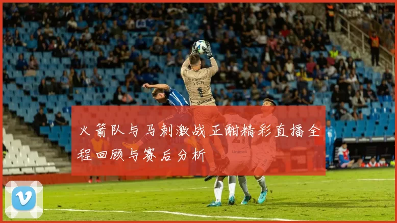 火箭队与马刺激战正酣精彩直播全程回顾与赛后分析