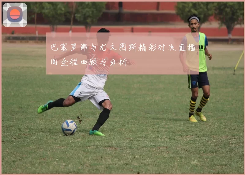 巴塞罗那与尤文图斯精彩对决直播间全程回顾与分析