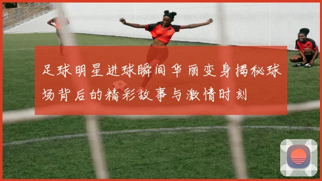 足球明星进球瞬间华丽变身揭秘球场背后的精彩故事与激情时刻