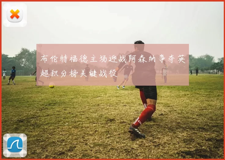 布伦特福德主场迎战阿森纳争夺英超积分榜关键战役