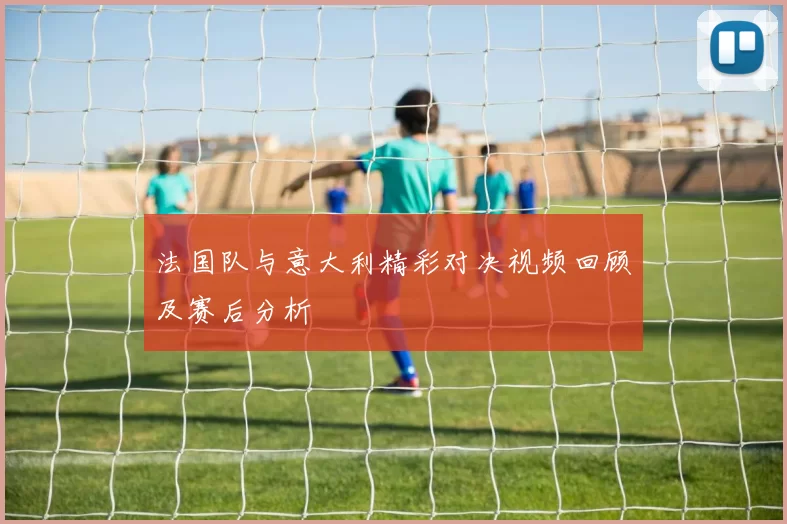 法国队与意大利精彩对决视频回顾及赛后分析