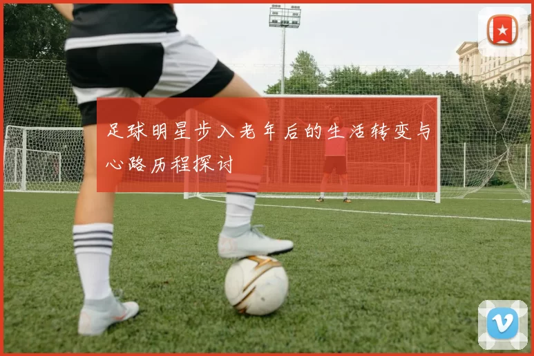 足球明星步入老年后的生活转变与心路历程探讨
