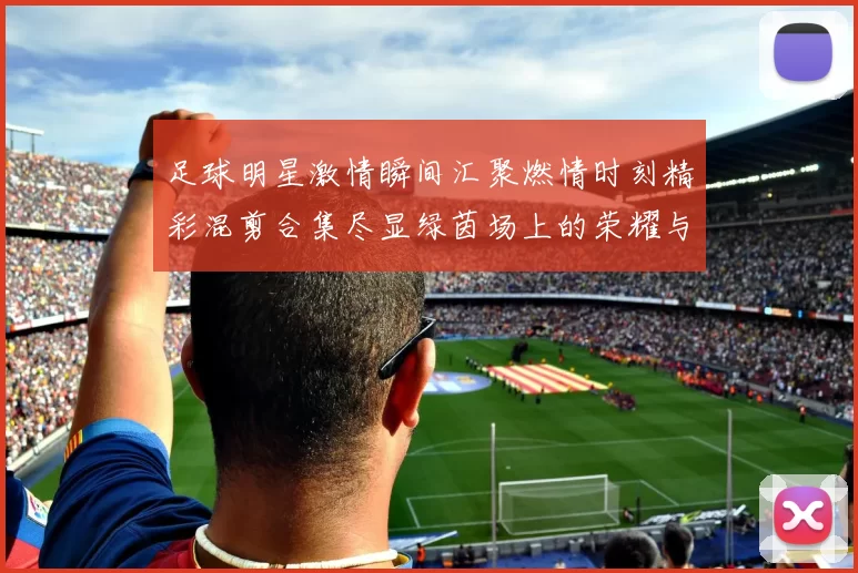 足球明星激情瞬间汇聚燃情时刻精彩混剪合集尽显绿茵场上的荣耀与梦想